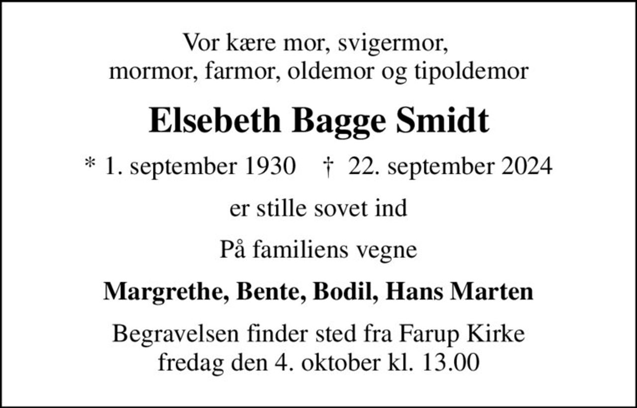 Vor kære mor, svigermor,  mormor, farmor, oldemor og tipoldemor
Elsebeth Bagge Smidt
* 1. september 1930    ✝ 22. september 2024
er stille sovet ind
På familiens vegne
Margrethe, Bente, Bodil, Hans Marten
Begravelsen finder sted fra Farup Kirke  fredag den 4. oktober kl. 13.00
