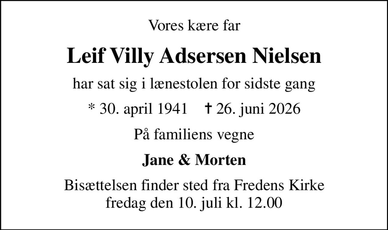 Vores kære far
Leif Villy Adsersen Nielsen
har sat sig i lænestolen for sidste gang
* 30. april 1941    ✝ 26. juni 2026
På familiens vegne
Jane & Morten
Bisættelsen finder sted fra Fredens Kirke  fredag den 10. juli kl. 12.00