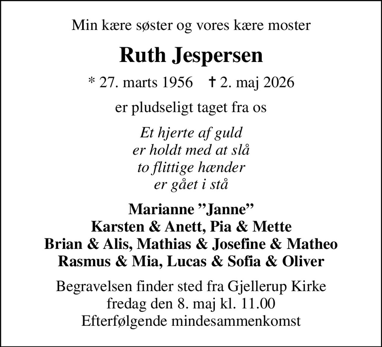 Min kære søster og vores kære moster
Ruth Jespersen
* 27. marts 1956    ✝ 2. maj 2026
er pludseligt taget fra os
Et hjerte af guld er holdt med at slå to flittige hænder er gået i stå
Marianne Janne Karsten & Anett, Pia & Mette Brian & Alis, Mathias & Josefine & Matheo Rasmus & Mia, Lucas & Sofia & Oliver
Begravelsen finder sted fra Gjellerup Kirke  fredag den 8. maj kl. 11.00  Efterfølgende mindesammenkomst