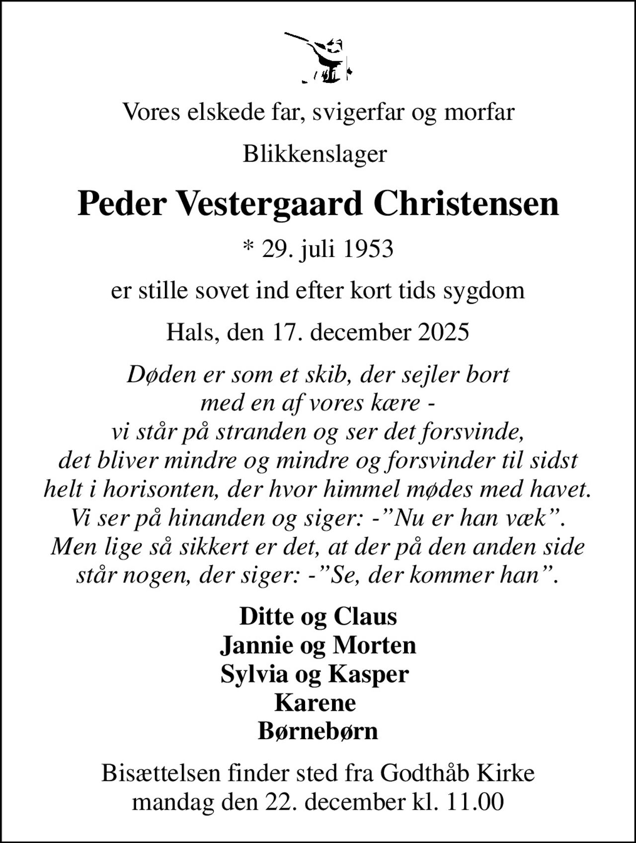 Vores elskede far, svigerfar og morfar
Blikkenslager 
Peder Vestergaard Christensen
* 29. juli 1953
er stille sovet ind efter kort tids sygdom
Hals, den 17. december 2025
Døden er som et skib, der sejler bort med en af vores kære - vi står på stranden og ser det forsvinde, det bliver mindre og mindre og forsvinder til sidst helt i horisonten, der hvor himmel mødes med havet. Vi ser på hinanden og siger: -Nu er han væk. Men lige så sikkert er det, at der på den anden side står nogen, der siger: -Se, der kommer han.
Ditte og Claus Jannie og Morten Sylvia og Kasper  Karene  Børnebørn
Bisættelsen finder sted fra Godthåb Kirke  mandag den 22. december kl. 11.00
