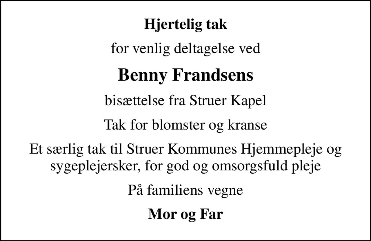 Hjertelig tak
for venlig deltagelse ved
Benny Frandsens
bisættelse fra Struer Kapel
Tak for blomster og kranse
Et særlig tak til Struer Kommunes Hjemmepleje og sygeplejersker, for god og omsorgsfuld pleje
På familiens vegne
Mor og Far