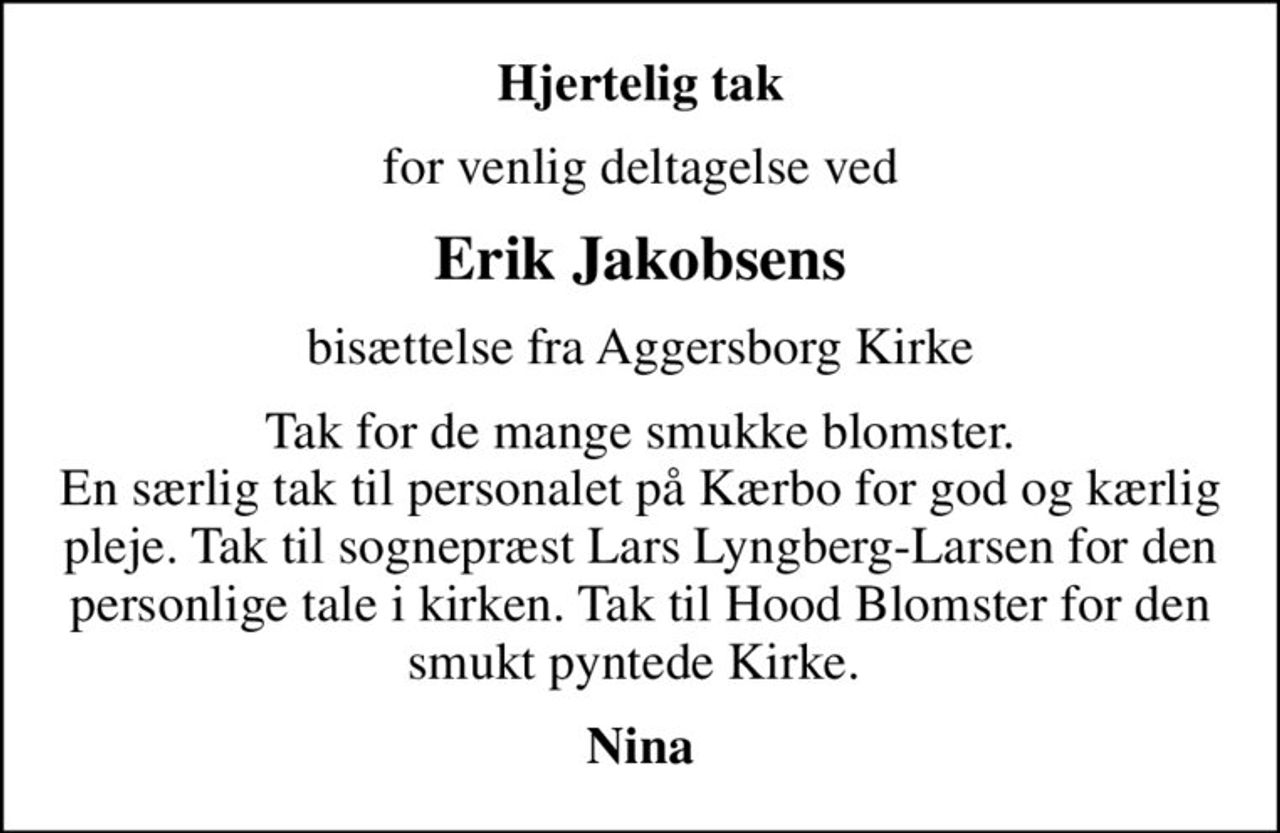 Hjertelig tak
for venlig deltagelse ved
Erik Jakobsens
bisættelse fra Aggersborg Kirke
Tak for de mange smukke blomster. En særlig tak til personalet på Kærbo for god og kærlig pleje. Tak til sognepræst Lars Lyngberg-Larsen for den personlige tale i kirken. Tak til Hood Blomster for den smukt pyntede Kirke. 
Nina