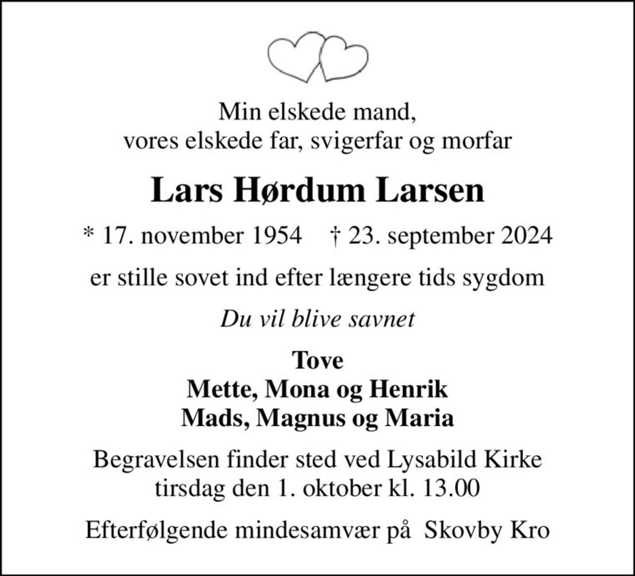 Min elskede mand, vores elskede far, svigerfar og morfar
Lars Hørdum Larsen
* 17. november 1954    ✝ 23. september 2024
er stille sovet ind efter længere tids sygdom
Du vil blive savnet
Tove Mette, Mona og Henrik Mads, Magnus og Maria
Begravelsen finder sted ved Lysabild Kirke  tirsdag den 1. oktober kl. 13.00 
Efterfølgende mindesamvær på  Skovby Kro