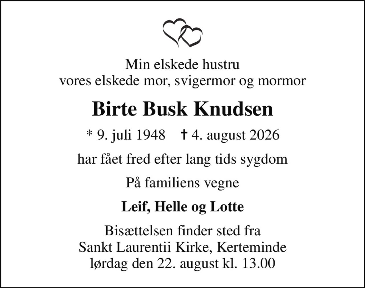 Min elskede hustru vores elskede mor, svigermor og mormor
Birte Busk Knudsen
* 9. juli 1948    ✝ 4. august 2026
har fået fred efter lang tids sygdom
På familiens vegne
Leif, Helle og Lotte
Bisættelsen finder sted fra Sankt Laurentii Kirke, Kerteminde  lørdag den 22. august kl. 13.00