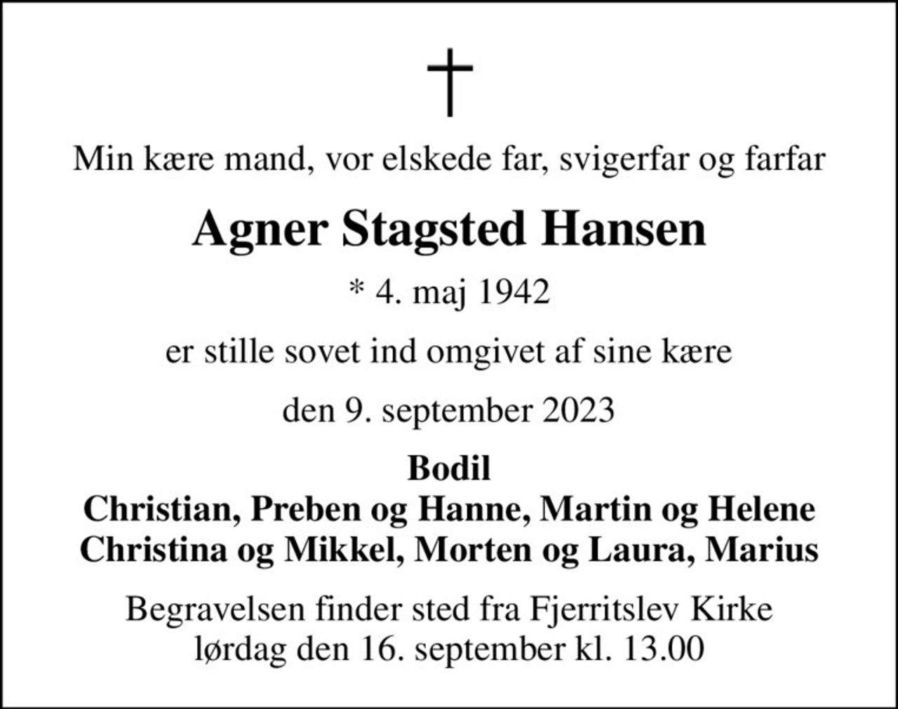 Min kære mand, vor elskede far, svigerfar og farfar
Agner Stagsted Hansen
* 4. maj 1942
er stille sovet ind omgivet af sine kære
den 9. september 2023
Bodil Christian, Preben og Hanne, Martin og Helene Christina og Mikkel, Morten og Laura, Marius
Begravelsen finder sted fra Fjerritslev Kirke  lørdag den 16. september kl. 13.00
