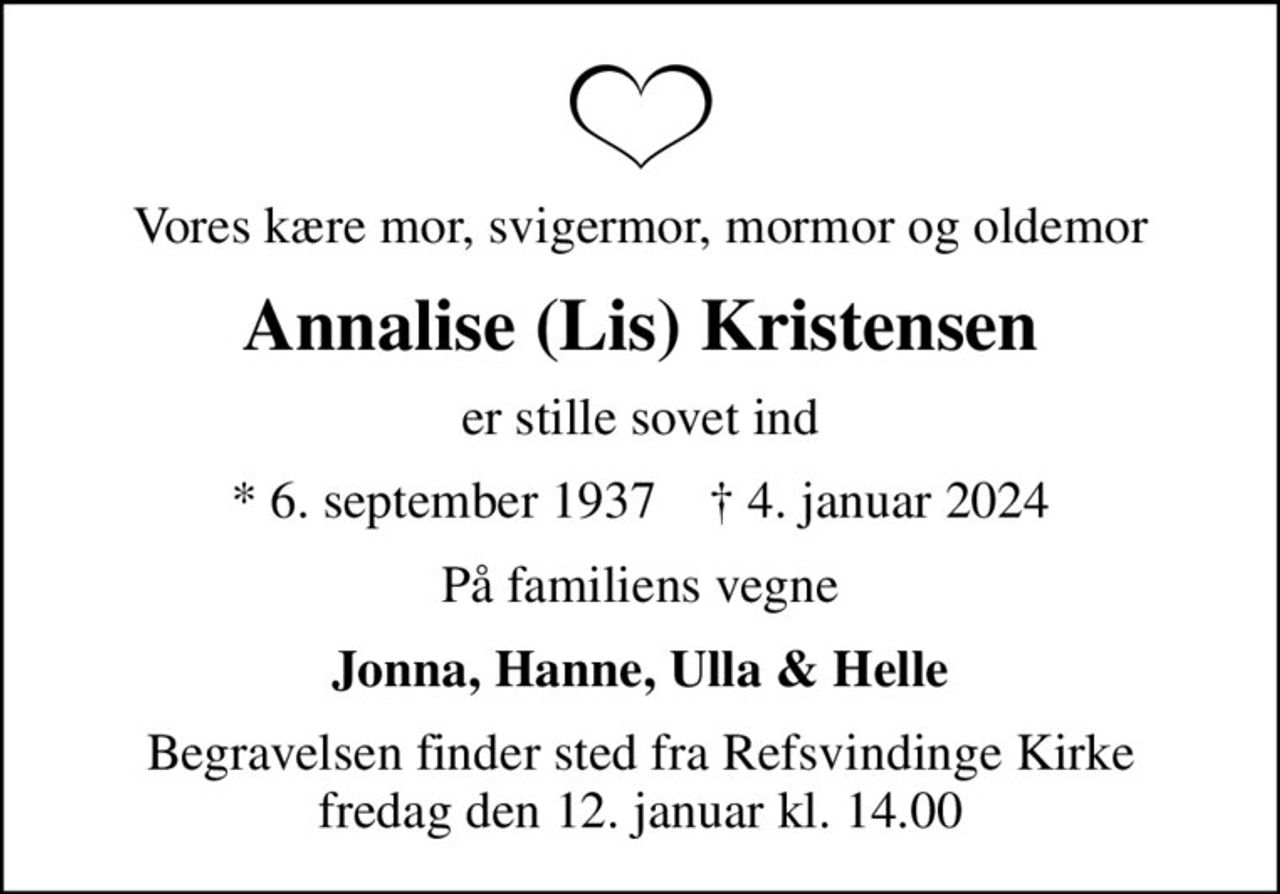 Vores kære mor, svigermor, mormor og oldemor
Annalise (Lis) Kristensen
er stille sovet ind
* 6. september 1937    ✝ 4. januar 2024
På familiens vegne
Jonna, Hanne, Ulla & Helle
Begravelsen finder sted fra Refsvindinge Kirke  fredag den 12. januar kl. 14.00