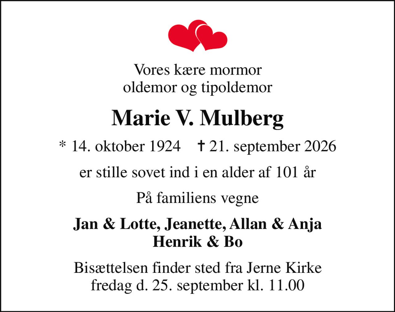 Vores kære mormor oldemor og tipoldemor
Marie V. Mulberg
* 14. oktober 1924    ✝ 21. september 2026
er stille sovet ind i en alder af 101 år
På familiens vegne
Jan & Lotte, Jeanette, Allan & Anja Henrik & Bo
Bisættelsen finder sted fra Jerne Kirke fredag d. 25. september kl. 11.00