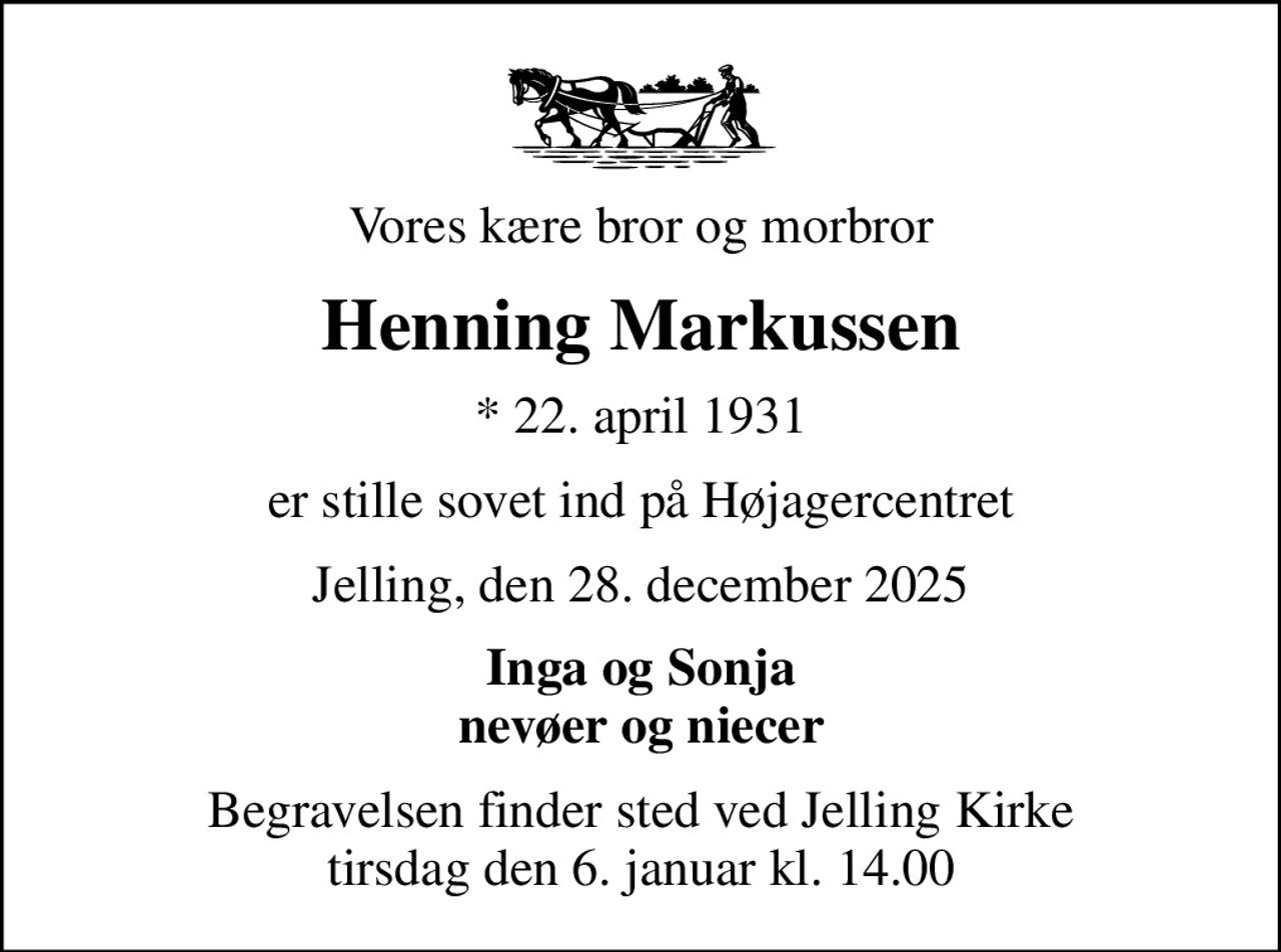 Vores kære bror og morbror
Henning Markussen
* 22. april 1931
er stille sovet ind på Højagercentret
Jelling, den 28. december 2025
Inga og Sonja nevøer og niecer
Begravelsen finder sted ved Jelling Kirke  tirsdag den 6. januar kl. 14.00