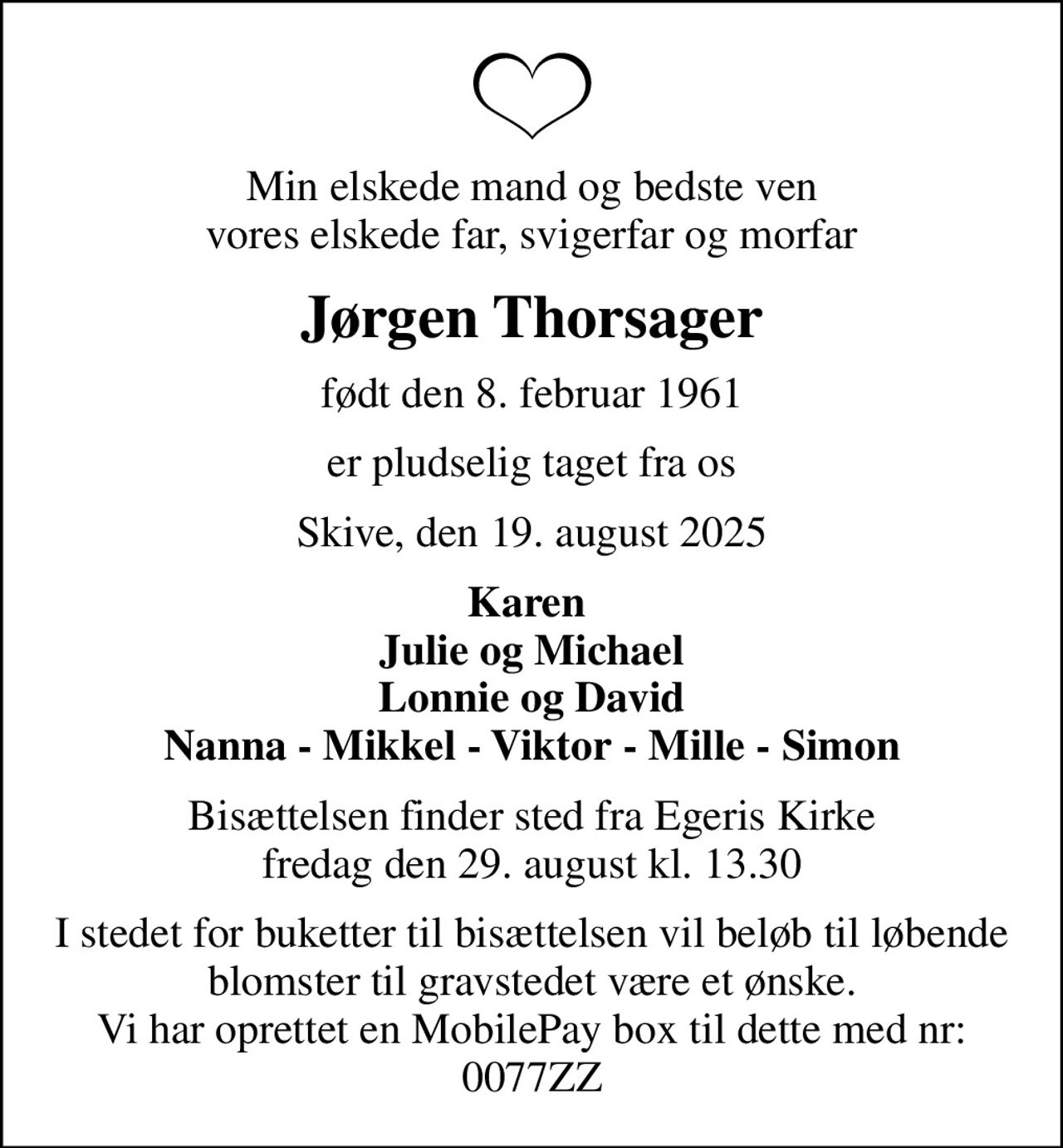 Min elskede mand og bedste ven vores elskede far, svigerfar og morfar
Jørgen Thorsager
født den 8. februar 1961
er pludselig taget fra os
Skive, den 19. august 2025
Karen  Julie og Michael Lonnie og David Nanna - Mikkel - Viktor - Mille - Simon
Bisættelsen finder sted fra Egeris Kirke  fredag den 29. august kl. 13.30 
I stedet for buketter til bisættelsen vil beløb til løbende blomster til gravstedet være et ønske. Vi har oprettet en MobilePay box til dette med nr: 0077ZZ