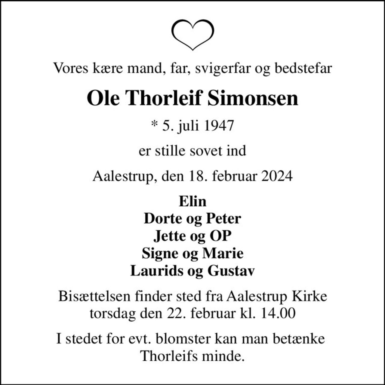 Vores kære mand, far, svigerfar og bedstefar
Ole Thorleif Simonsen
* 5. juli 1947
er stille sovet ind
Aalestrup, den 18. februar 2024
Elin Dorte og Peter Jette og OP Signe og Marie Laurids og Gustav
Bisættelsen finder sted fra Aalestrup Kirke  torsdag den 22. februar kl. 14.00 
I stedet for evt. blomster kan man betænke  Thorleifs minde.
