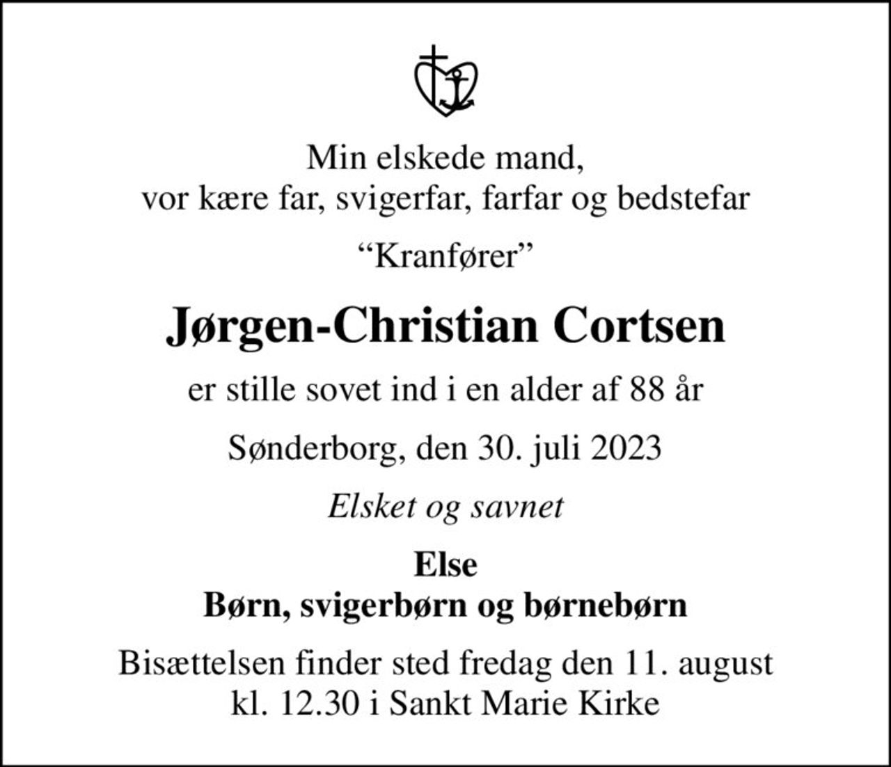 Min elskede mand, vor kære far, svigerfar, farfar og bedstefar
Kranfører
Jørgen-Christian Cortsen
er stille sovet ind i en alder af 88 år
Sønderborg, den 30. juli 2023
Elsket og savnet
Else Børn, svigerbørn og børnebørn
Bisættelsen finder sted fredag den 11. august kl. 12.30 i Sankt Marie Kirke