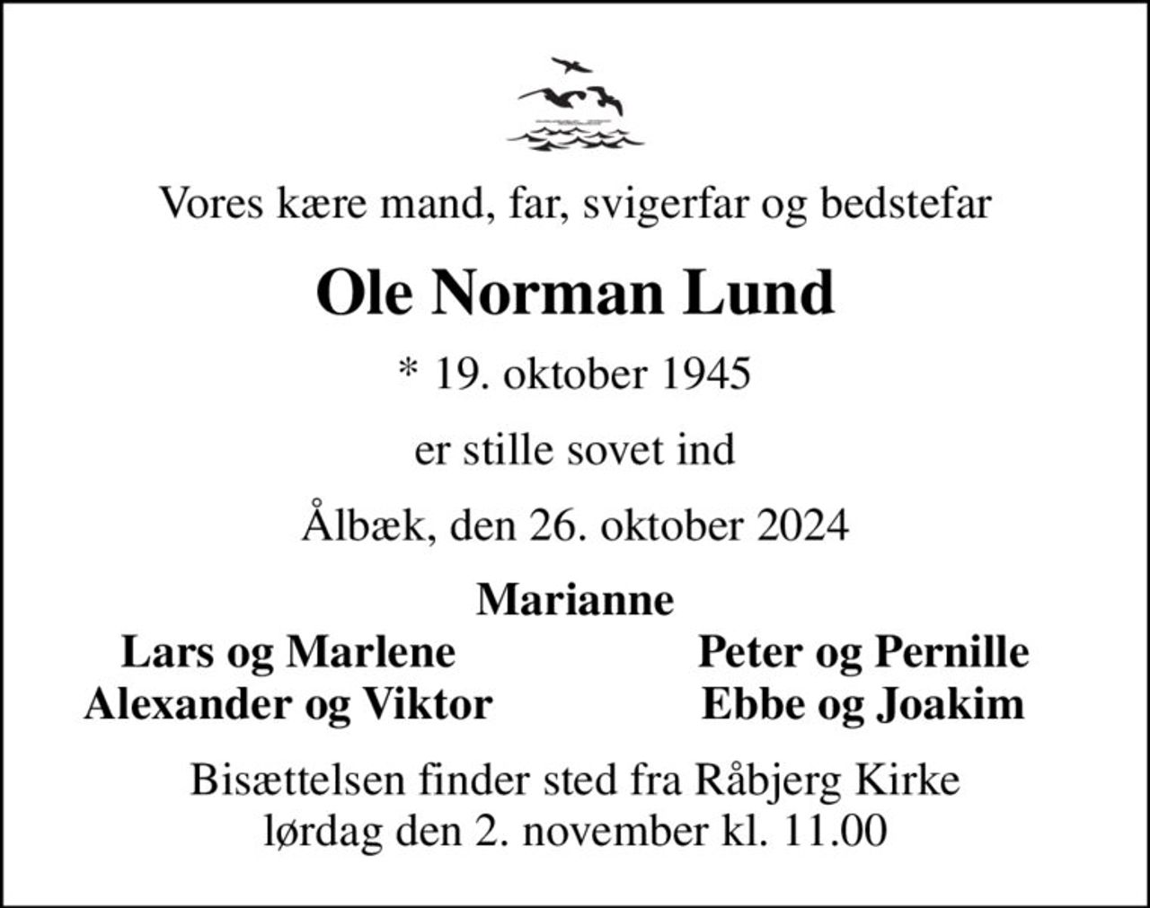 Vores kære mand, far, svigerfar og bedstefar
Ole Norman Lund
* 19. oktober 1945
er stille sovet ind
Ålbæk, den 26. oktober 2024
Marianne
Lars og Marlene
Peter og Pernille
Alexander og Viktor
Ebbe og Joakim
Bisættelsen finder sted fra Råbjerg Kirke  lørdag den 2. november kl. 11.00
