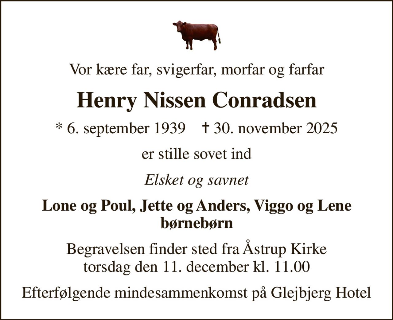 Vor kære far, svigerfar, morfar og farfar
Henry Nissen Conradsen
* 6. september 1939    ✝ 30. november 2025
er stille sovet ind
Elsket og savnet
Lone og Poul, Jette og Anders, Viggo og Lene børnebørn
Begravelsen finder sted fra Åstrup Kirke  torsdag den 11. december kl. 11.00 
Efterfølgende mindesammenkomst på Glejbjerg Hotel