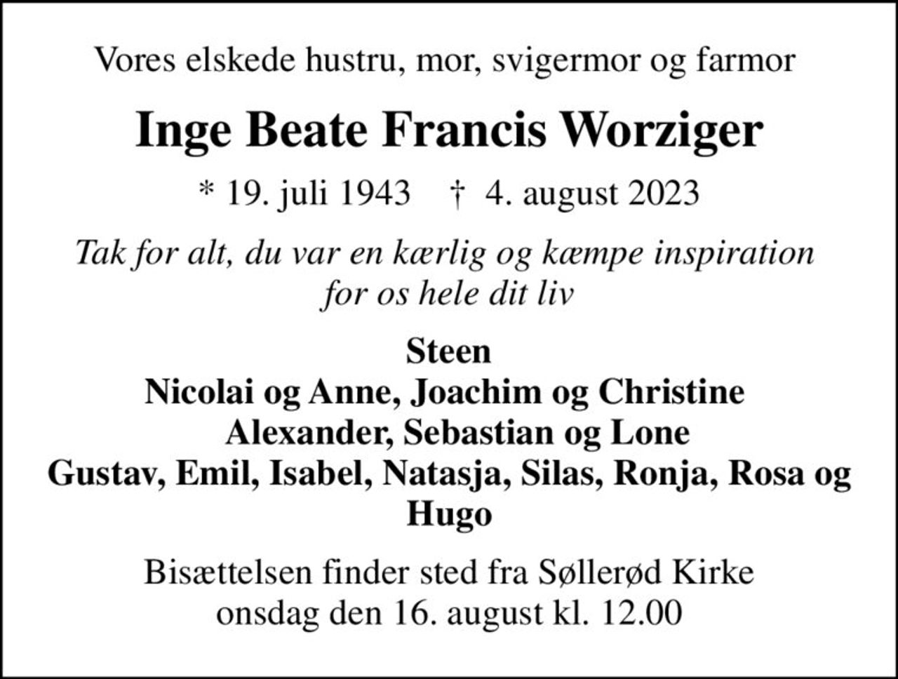 Vores elskede hustru, mor, svigermor og farmor 
Inge Beate Francis Worziger
* 19. juli 1943    ✝ 4. august 2023
Tak for alt, du var en kærlig og kæmpe inspiration  for os hele dit liv
Steen Nicolai og Anne, Joachim og Christine    Alexander, Sebastian og Lone Gustav, Emil, Isabel, Natasja, Silas, Ronja, Rosa og Hugo
Bisættelsen finder sted fra Søllerød Kirke  onsdag den 16. august kl. 12.00