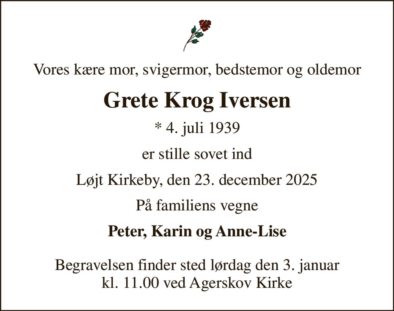 Vores kære mor, svigermor, bedstemor og oldemor
Grete Krog Iversen
* 4. juli 1939
er stille sovet ind
Løjt Kirkeby, den 23. december 2025
På familiens vegne
Peter, Karin og Anne-Lise
Begravelsen finder sted lørdag den 3. januar kl. 11.00 ved Agerskov Kirke