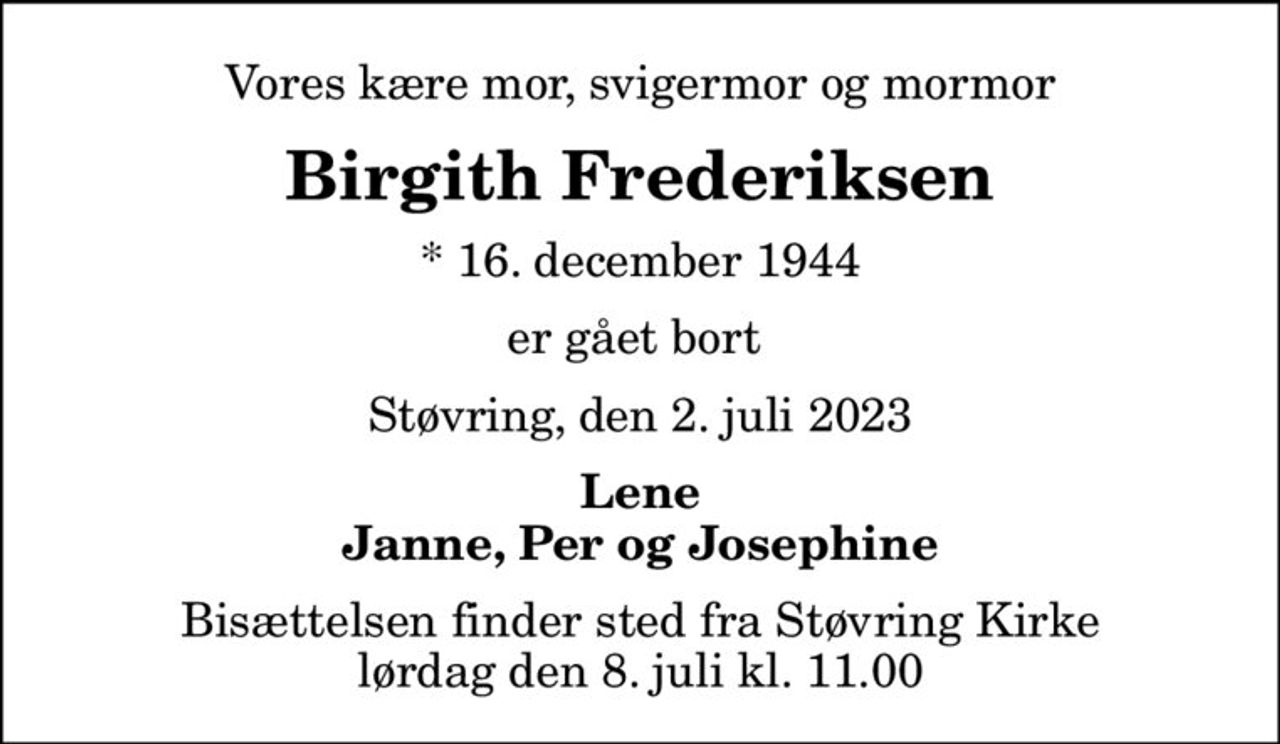 Vores kære mor, svigermor og mormor
Birgith Frederiksen
* 16. december 1944
er gået bort 
Støvring, den 2. juli 2023
Lene Janne, Per og Josephine
Bisættelsen finder sted fra Støvring Kirke  lørdag den 8. juli kl. 11.00