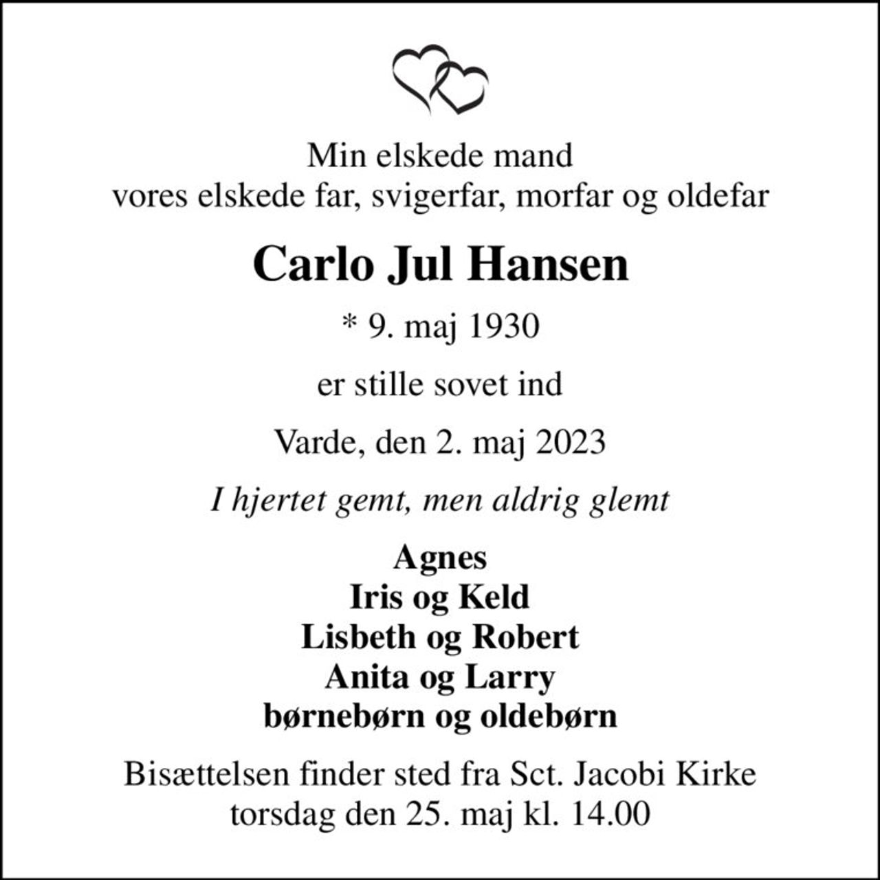Min elskede mand vores elskede far, svigerfar, morfar og oldefar
Carlo Jul Hansen
* 9. maj 1930
er stille sovet ind
Varde, den 2. maj 2023
I hjertet gemt, men aldrig glemt
Agnes Iris og Keld Lisbeth og Robert Anita og Larry børnebørn og oldebørn
Bisættelsen finder sted fra Sct. Jacobi Kirke  torsdag den 25. maj kl. 14.00