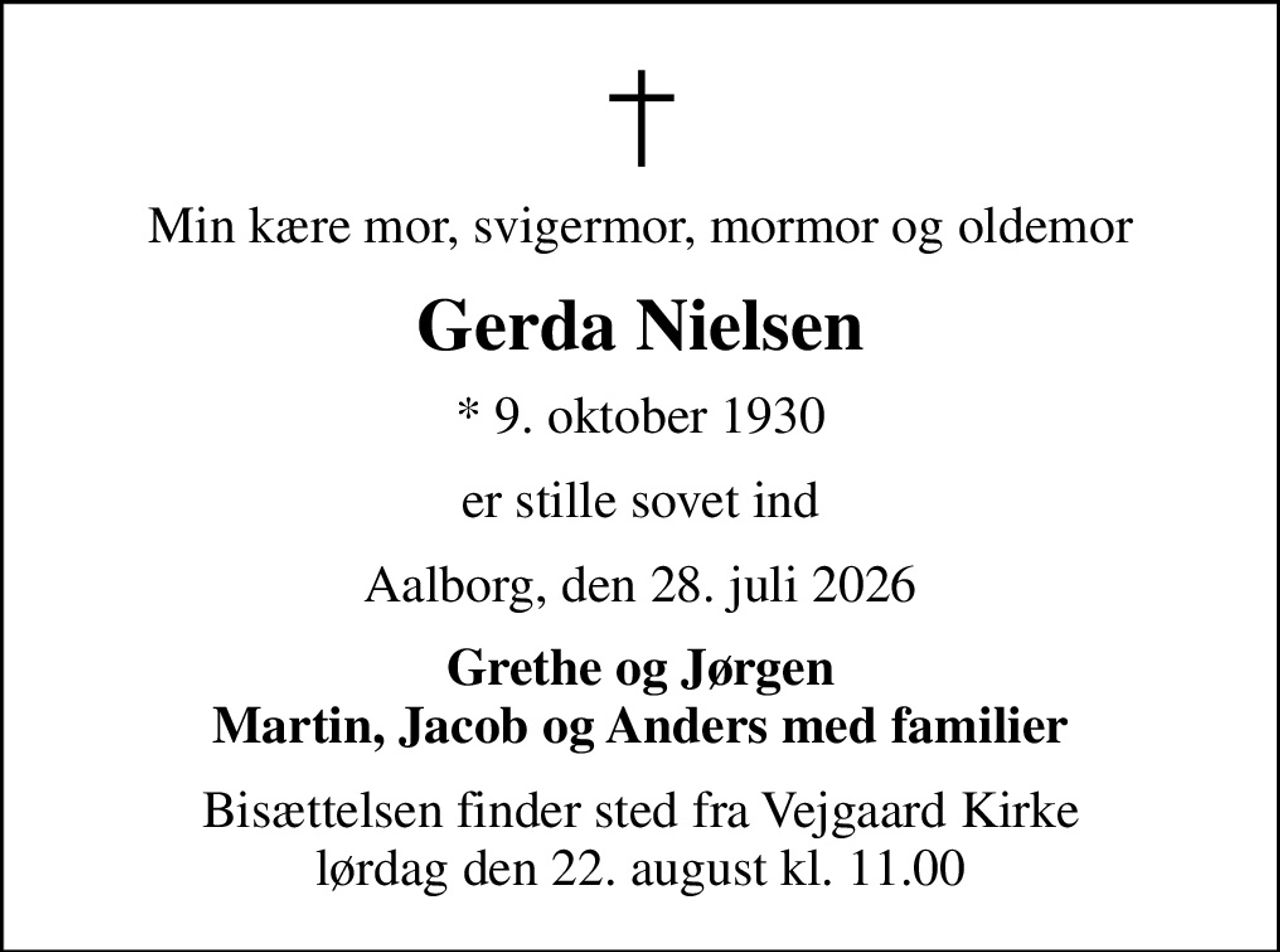 Min kære mor, svigermor, mormor og oldemor
Gerda Nielsen
* 9. oktober 1930
er stille sovet ind
Aalborg, den 28. juli 2026
Grethe og Jørgen Martin, Jacob og Anders med familier
Bisættelsen finder sted fra Vejgaard Kirke  lørdag den 22. august kl. 11.00