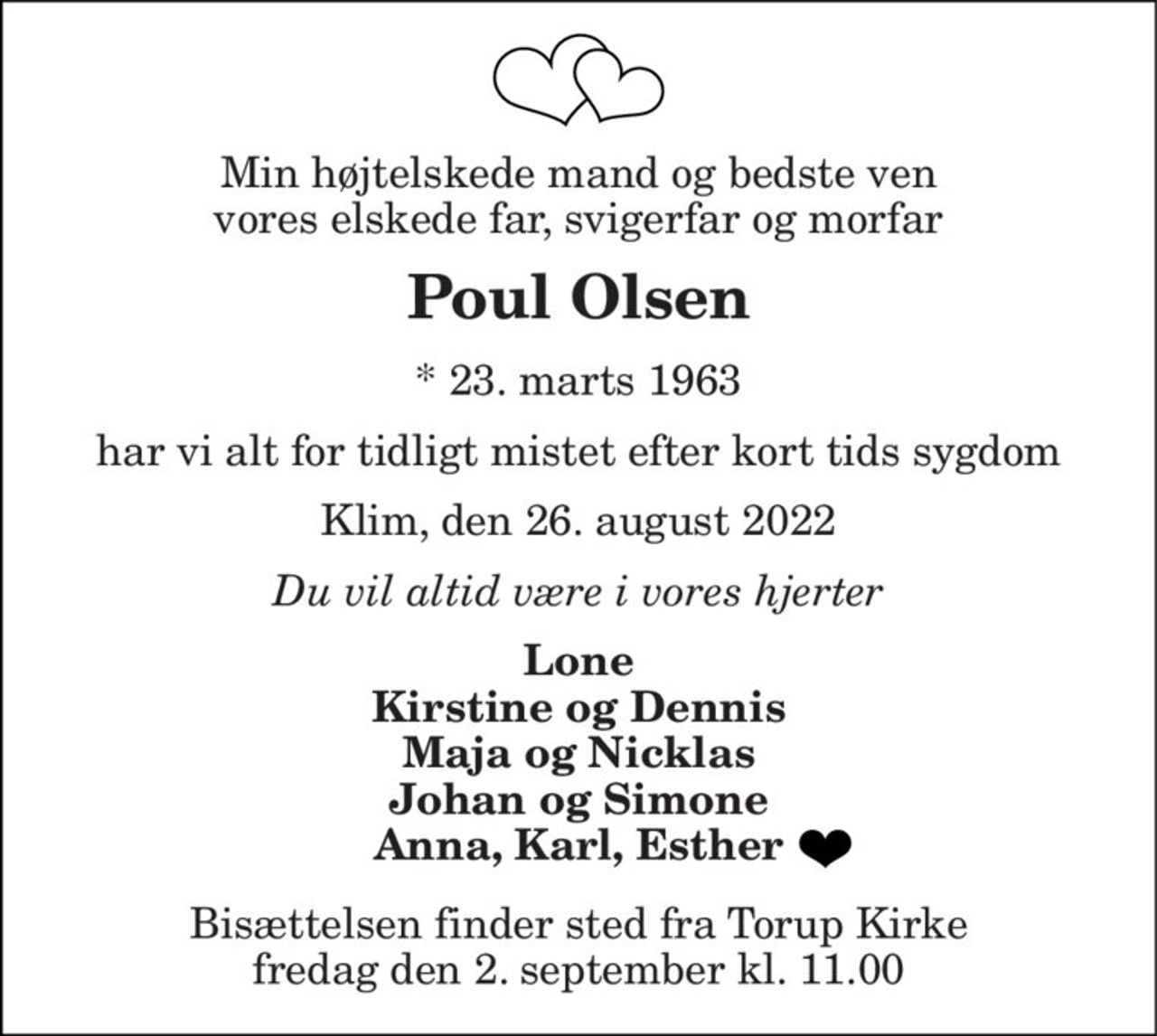 Min højtelskede mand og bedste ven vores elskede far, svigerfar og morfar
Poul Olsen
* 23. marts 1963
har vi alt for tidligt mistet efter kort tids sygdom
Klim, den 26. august 2022
Du vil altid være i vores hjerter
Lone Kirstine og Dennis Maja og Nicklas Johan og Simone Anna, Karl, Esther 
Bisættelsen finder sted fra Torup Kirke  fredag den 2. september kl. 11.00