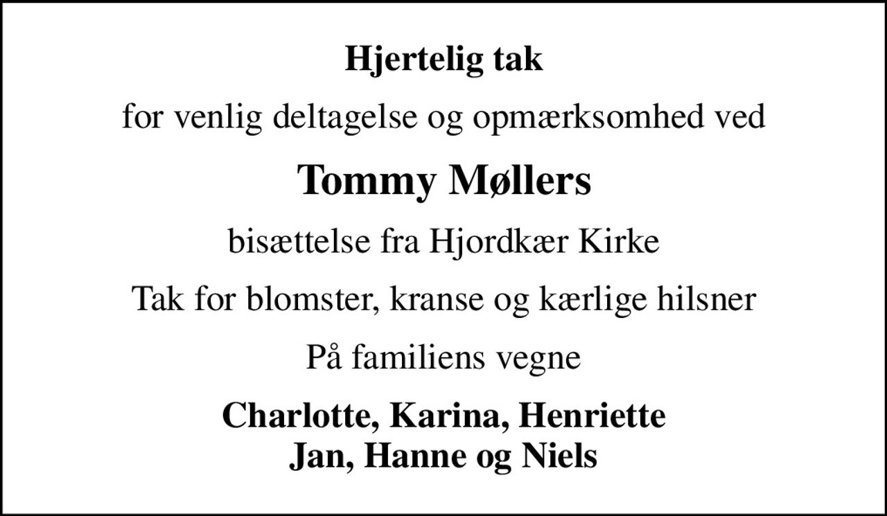 Hjertelig tak
for venlig deltagelse og opmærksomhed ved
Tommy Møllers
bisættelse fra Hjordkær Kirke
Tak for blomster, kranse og kærlige hilsner
På familiens vegne
Charlotte, Karina, Henriette Jan, Hanne og Niels