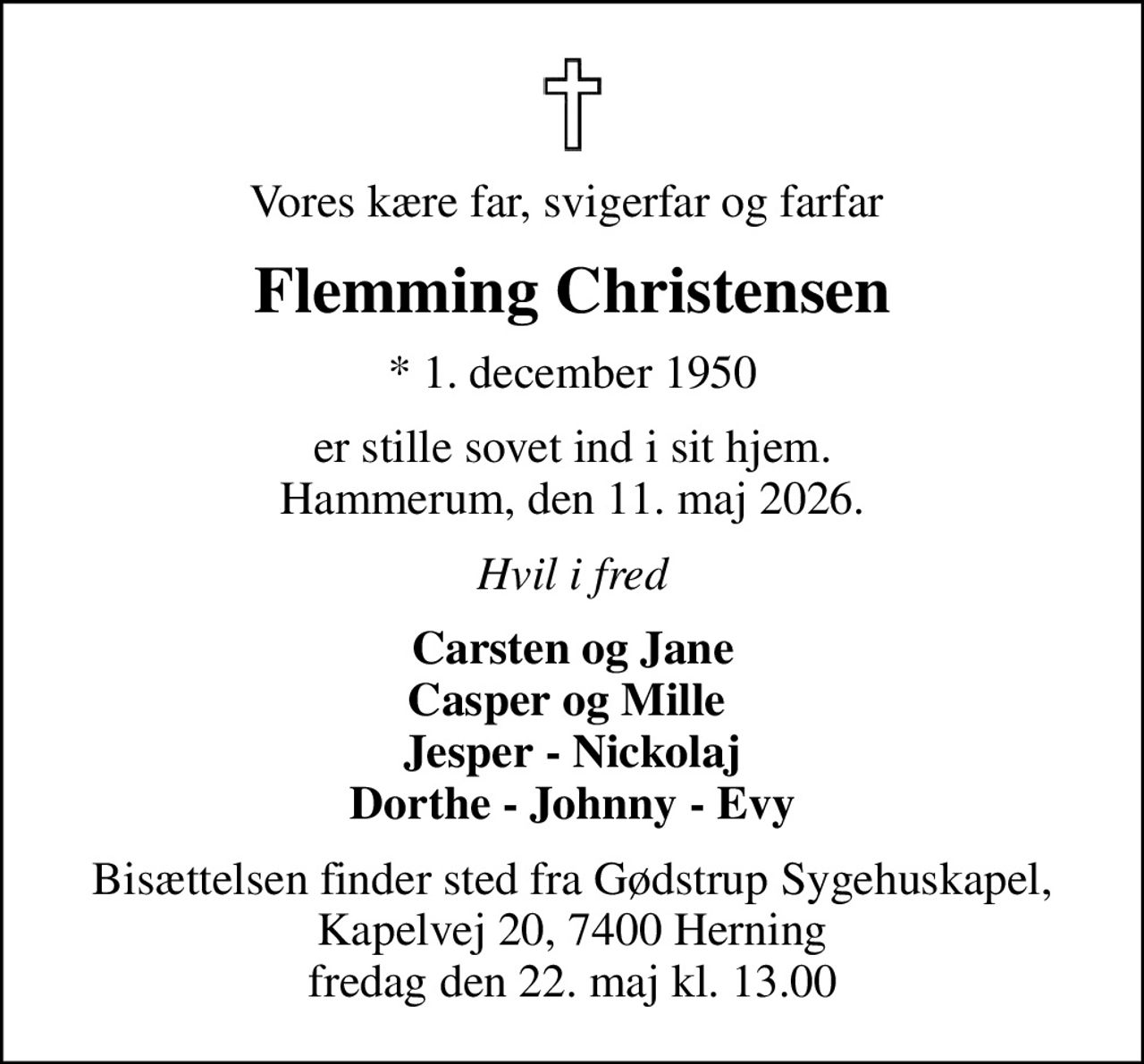 Vores kære far, svigerfar og farfar 
Flemming Christensen
* 1. december 1950
er stille sovet ind i sit hjem. Hammerum, den 11. maj 2026.
Hvil i fred
Carsten og Jane Casper og Mille  Jesper - Nickolaj Dorthe - Johnny - Evy
Bisættelsen finder sted fra Gødstrup Sygehuskapel, Kapelvej 20, 7400 Herning fredag den 22. maj kl. 13.00
