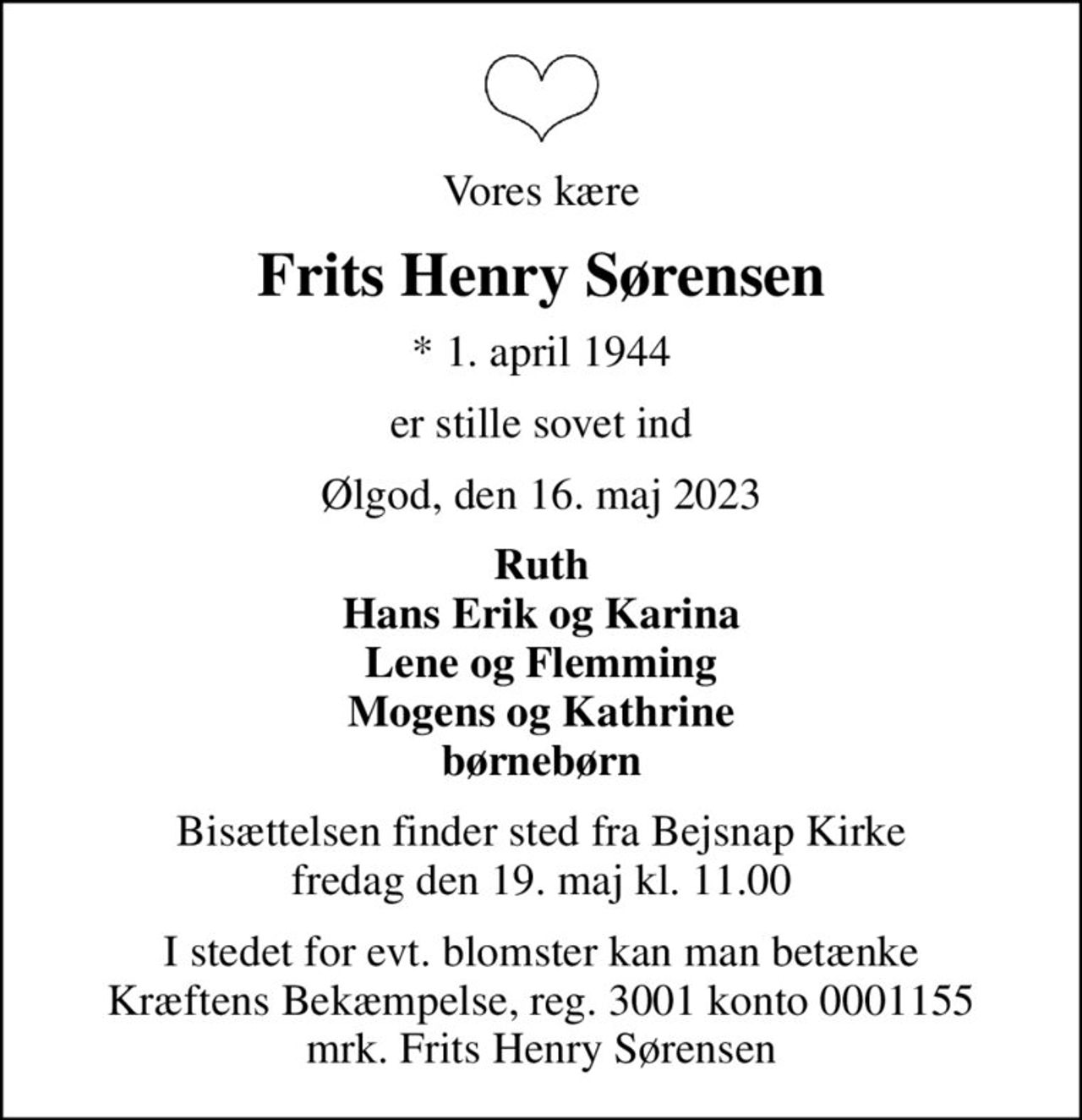 Vores kære
Frits Henry Sørensen
* 1. april 1944
er stille sovet ind
Ølgod, den 16. maj 2023
Ruth Hans Erik og Karina Lene og Flemming Mogens og Kathrine børnebørn
Bisættelsen finder sted fra Bejsnap Kirke  fredag den 19. maj kl. 11.00 
I stedet for evt. blomster kan man betænke
					Kræftens Bekæmpelse reg.3001konto0001155mrk. Frits
					Henry Sørensen