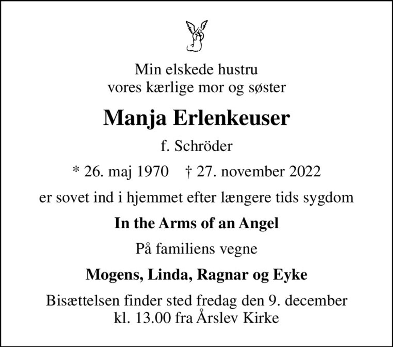 Min elskede hustru vores kærlige mor og søster
Manja Erlenkeuser
f. Schröder
* 26. maj 1970    ✝ 27. november 2022
er sovet ind i hjemmet efter længere tids sygdom
In the Arms of an Angel
På familiens vegne
Mogens, Linda, Ragnar og Eyke
Bisættelsen finder sted fredag den 9. december kl. 13.00 fra Årslev Kirke