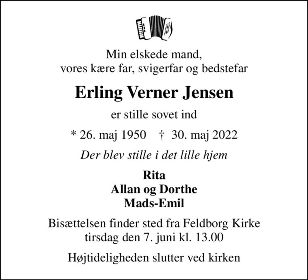Min elskede mand, vores kære far, svigerfar og bedstefar
Erling Verner Jensen
er stille sovet ind
* 26. maj 1950    ✝ 30. maj 2022
Der blev stille i det lille hjem
Rita Allan og Dorthe Mads-Emil
Bisættelsen finder sted fra Feldborg Kirke  tirsdag den 7. juni kl. 13.00 
Højtideligheden slutter ved kirken