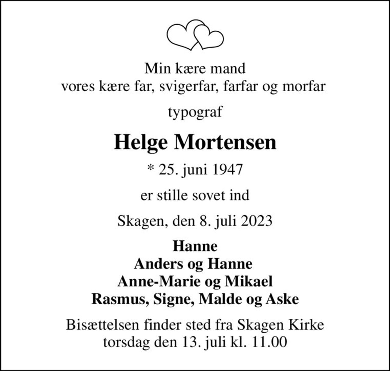 Min kære mand vores kære far, svigerfar, farfar og morfar 
typograf
Helge Mortensen
* 25. juni 1947
er stille sovet ind
Skagen, den 8. juli 2023
Hanne Anders og Hanne  Anne-Marie og Mikael Rasmus, Signe, Malde og Aske
Bisættelsen finder sted fra Skagen Kirke  torsdag den 13. juli kl. 11.00