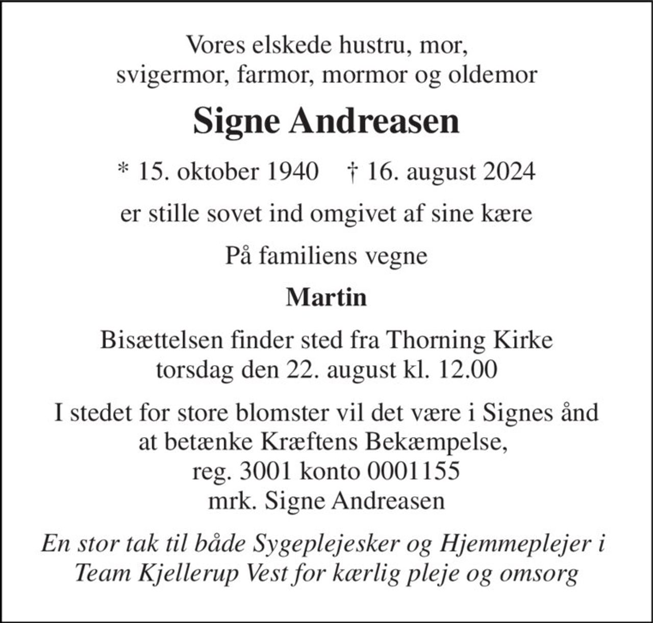 Vores elskede hustru, mor, svigermor, farmor, mormor og oldemor 
Signe Andreasen 
★​ 15. oktober 1940​    ✝​ 16. august 2024 
er stille sovet ind omgivet af sine kære 
På familiens vegne 
Martin 
Bisættelsen​ finder sted fra Thorning Kirke​ torsdag den 22. august​ kl. 12.00 
I stedet for store blomster vil det være i Signes ånd at betænke Kræftens Bekæmpelse,  reg. 3001 konto 0001155 mrk. Signe Andreasen 
En stor tak til både Sygeplejesker og Hjemmeplejer i  Team Kjellerup Vest for kærlig pleje og omsorg