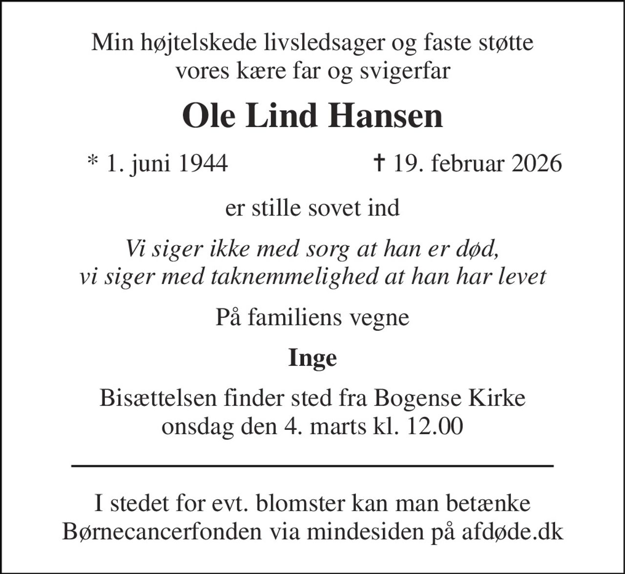 Min højtelskede livsledsager og faste støtte vores kære far og svigerfar 
Ole Lind Hansen 
*​ 1. juni 1944 
✝​ 19. februar 2026​ 
er stille sovet ind 
Vi siger ikke med sorg at han er død, vi siger med taknemmelighed at han har levet 
På familiens vegne 
Inge 
Bisættelsen finder sted fra Bogense Kirke onsdag den 4. marts kl. 12.00 
I stedet for evt. blomster kan man betænke Børnecancerfonden via mindesiden på afdøde.dk
