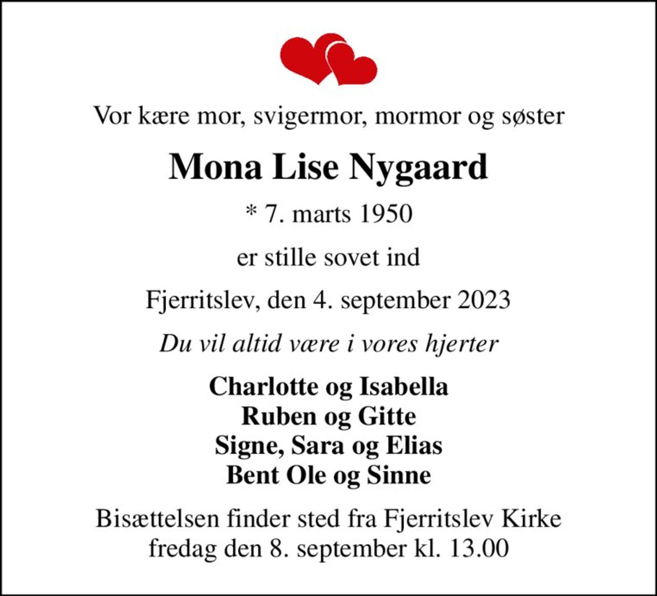 Vor kære mor, svigermor, mormor og søster
Mona Lise Nygaard
* 7. marts 1950
er stille sovet ind
Fjerritslev, den 4. september 2023
Du vil altid være i vores hjerter
Charlotte og Isabella Ruben og Gitte Signe, Sara og Elias Bent Ole og Sinne
Bisættelsen har fundet sted