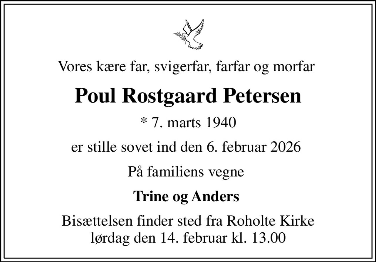 Vores kære far, svigerfar, farfar og morfar 
Poul Rostgaard Petersen
* 7. marts 1940
er stille sovet ind den 6. februar 2026 
På familiens vegne 
Trine og Anders 
Bisættelsen finder sted fra Roholte Kirke  lørdag den 14. februar kl. 13.00