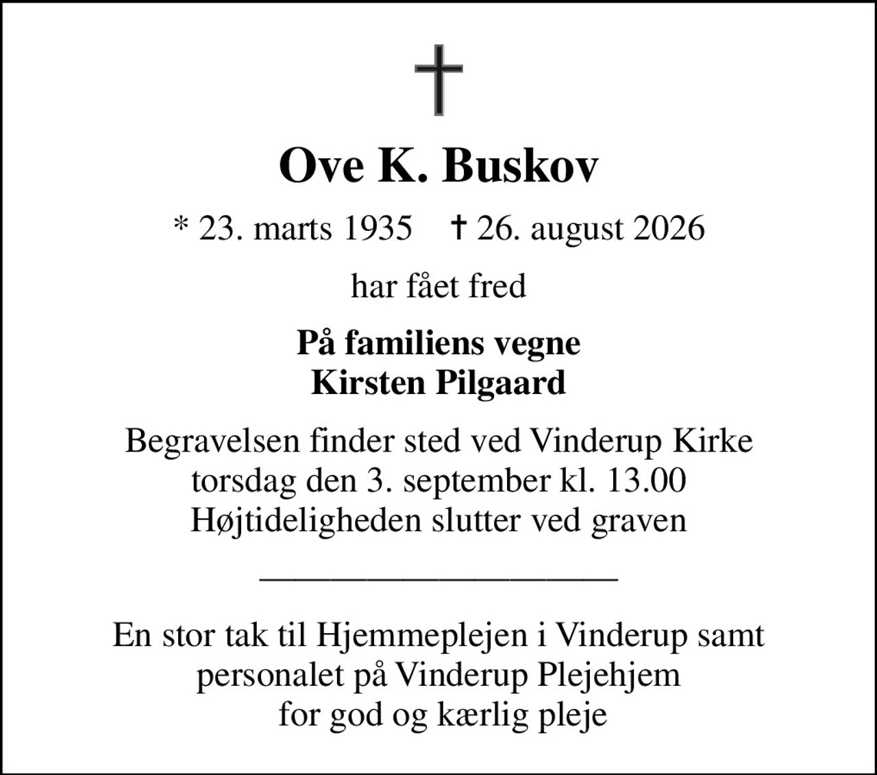 Ove K. Buskov
* 23. marts 1935    ✝ 26. august 2026
har fået fred
På familiens vegne Kirsten Pilgaard
Begravelsen finder sted ved Vinderup Kirke  torsdag den 3. september kl. 13.00  Højtideligheden slutter ved graven
En stor tak til Hjemmeplejen i Vinderup samt personalet på Vinderup Plejehjem  for god og kærlig pleje