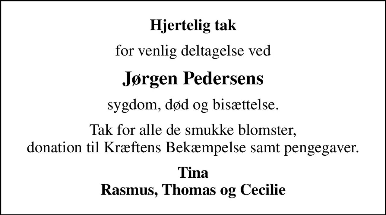 Hjertelig tak
for venlig deltagelse ved
Jørgen Pedersens
sygdom, død og bisættelse.
Tak for alle de smukke blomster, donation til Kræftens Bekæmpelse samt pengegaver.
Tina Rasmus, Thomas og Cecilie