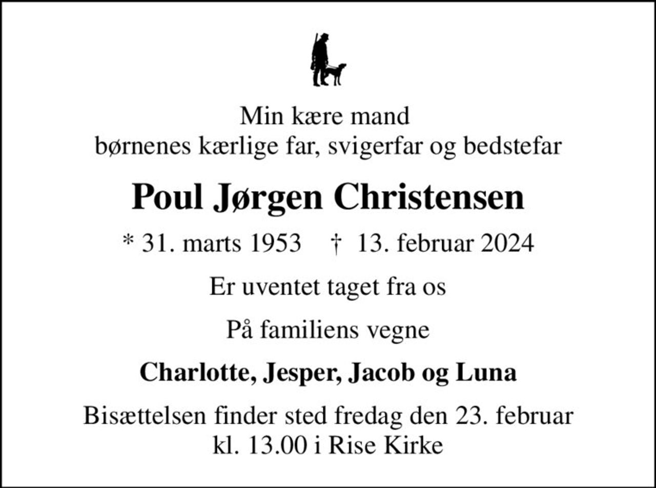 Min kære mand  børnenes kærlige far, svigerfar og bedstefar
Poul Jørgen Christensen
* 31. marts 1953    ✝ 13. februar 2024
Er uventet taget fra os
På familiens vegne
Charlotte, Jesper, Jacob og Luna
Bisættelsen finder sted fredag den 23. februar kl. 13.00 i Rise Kirke