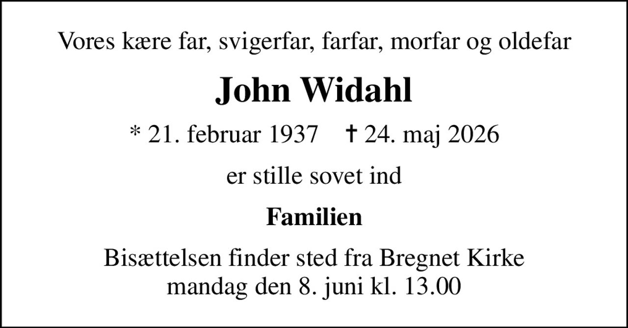 Vores kære far, svigerfar, farfar, morfar og oldefar
John Widahl
* 21. februar 1937    ✝ 24. maj 2026
er stille sovet ind
Familien
Bisættelsen finder sted fra Bregnet Kirke  mandag den 8. juni kl. 13.00