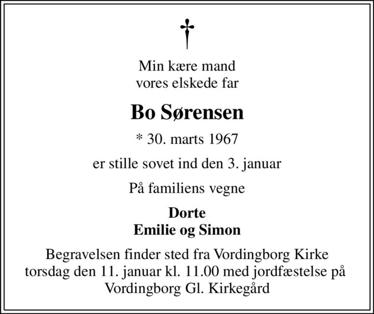 Min kære mand vores elskede far
Bo Sørensen
* 30. marts 1967
er stille sovet ind den 3. januar
På familiens vegne
Dorte Emilie og Simon
Begravelsen finder sted fra Vordingborg Kirke torsdag den 11. januar kl. 11.00 med jordfæstelse på  Vordingborg Gl. Kirkegård