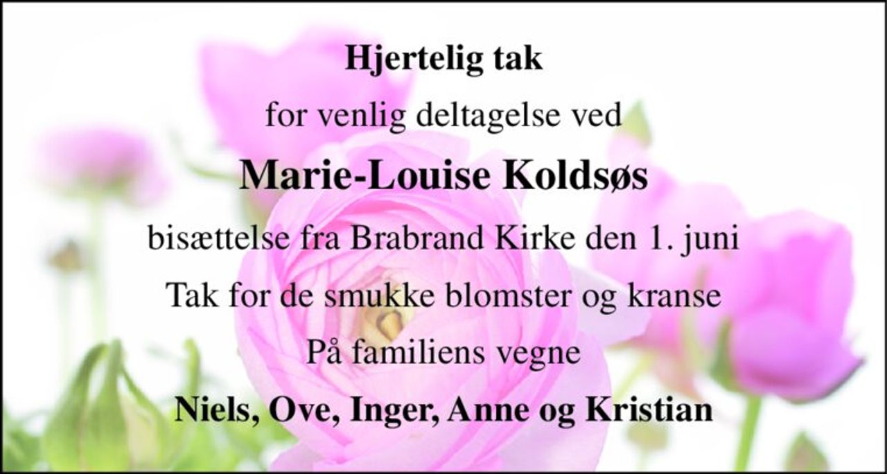 Hjertelig tak 
for venlig deltagelse ved 
Marie-Louise Koldsøs 
bisættelse fra Brabrand Kirke den 1. juni 
Tak for de smukke blomster og kranse 
På familiens vegne 
Niels, Ove, Inger, Anne og Kristian