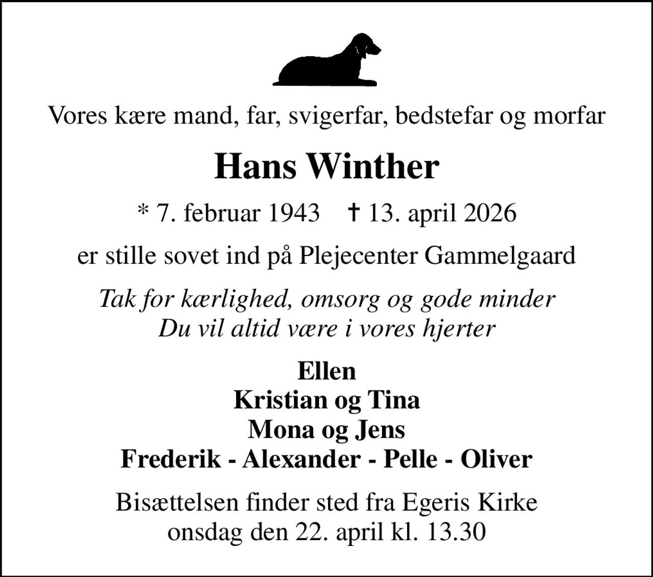 Vores kære mand, far, svigerfar, bedstefar og morfar
Hans Winther
* 7. februar 1943    ✝ 13. april 2026
er stille sovet ind på Plejecenter Gammelgaard
Tak for kærlighed, omsorg og gode minder Du vil altid være i vores hjerter
Ellen Kristian og Tina Mona og Jens Frederik - Alexander - Pelle - Oliver
Bisættelsen finder sted fra Egeris Kirke  onsdag den 22. april kl. 13.30