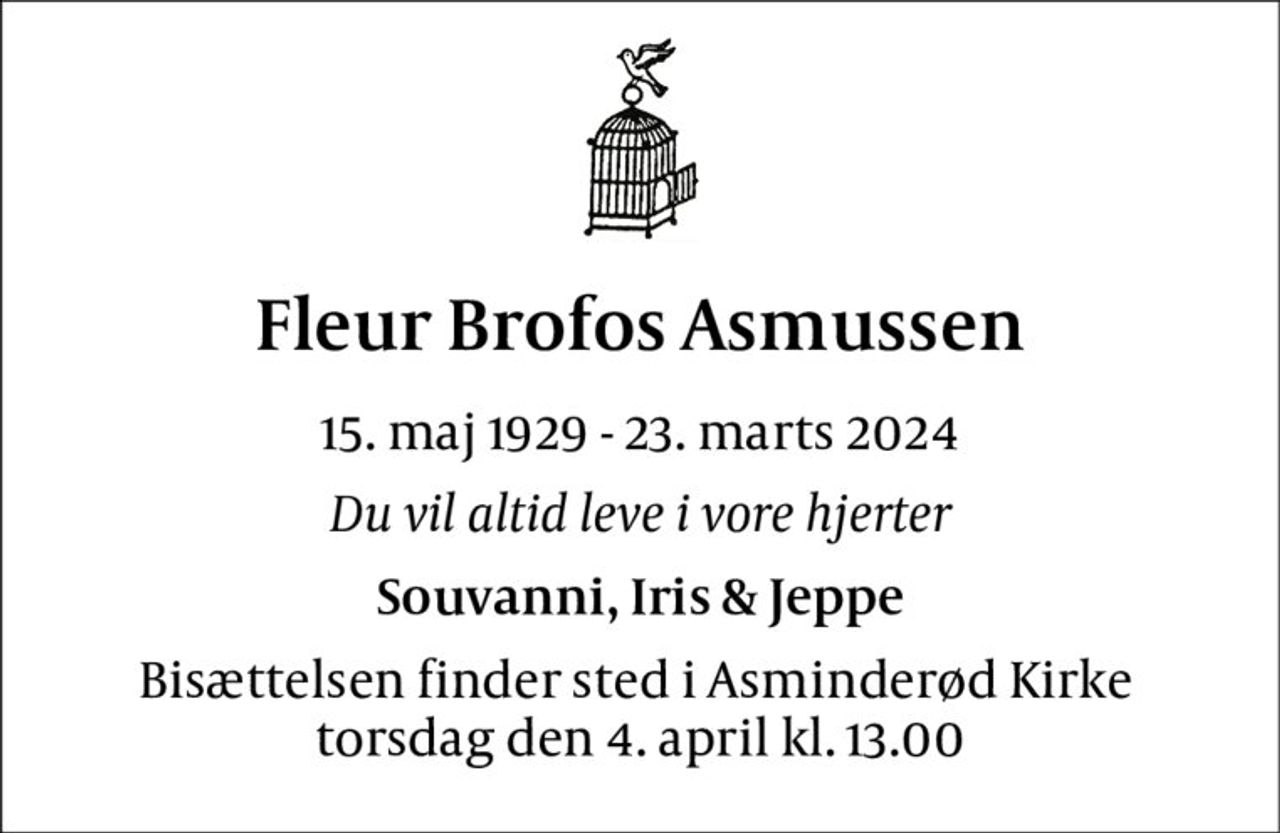 Fleur Brofos Asmussen 
15. maj 1929 - 23. marts 2024 
Du vil altid leve i vore hjerter 
Souvanni, Iris & Jeppe 
Bisættelsen finder sted i Asminderød Kirke  torsdag den 4. april kl. 13.00
