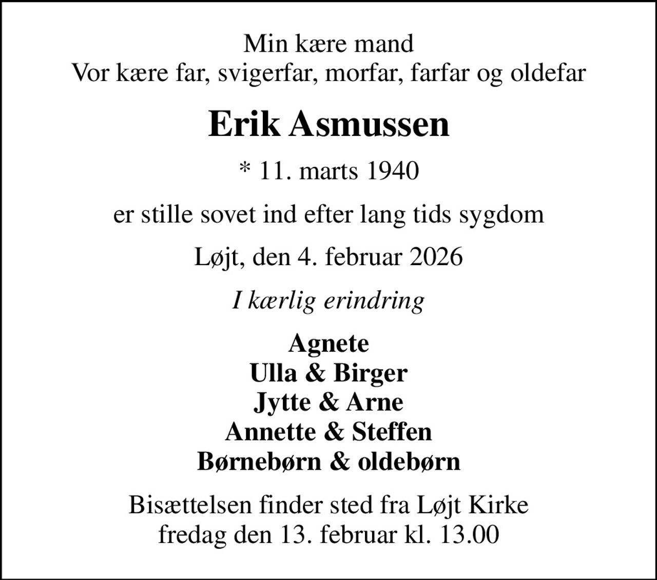 Min kære mand Vor kære far, svigerfar, morfar, farfar og oldefar
Erik Asmussen
* 11. marts 1940
er stille sovet ind efter lang tids sygdom
Løjt, den 4. februar 2026
I kærlig erindring
Agnete Ulla & Birger Jytte & Arne Annette & Steffen Børnebørn & oldebørn
Bisættelsen finder sted fra Løjt Kirke  fredag den 13. februar kl. 13.00