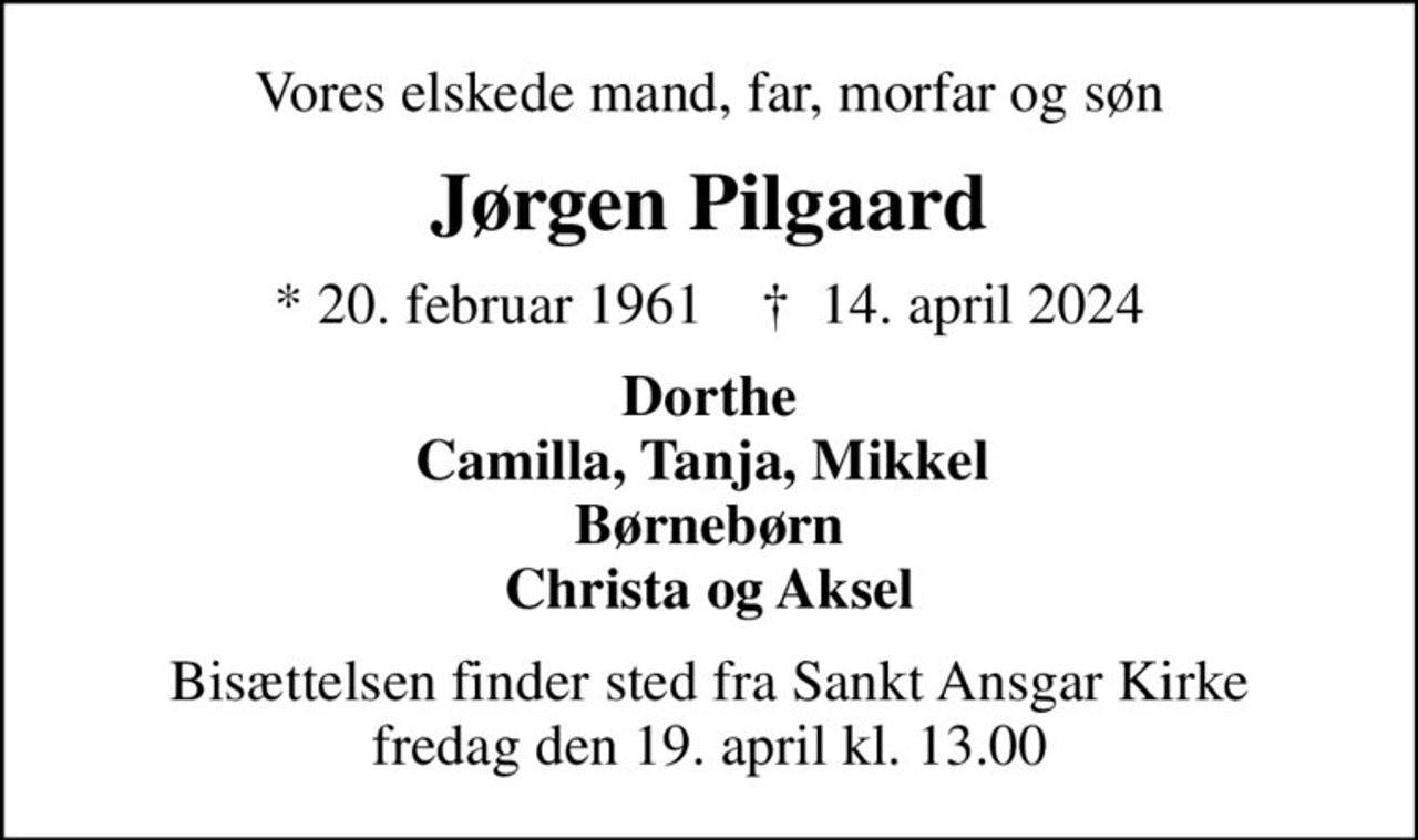 Vores elskede mand, far, morfar og søn
Jørgen Pilgaard
* 20. februar 1961    ✝ 14. april 2024
Dorthe Camilla, Tanja, Mikkel  Børnebørn Christa og Aksel
Bisættelsen finder sted fra Sankt Ansgar Kirke  fredag den 19. april kl. 13.00