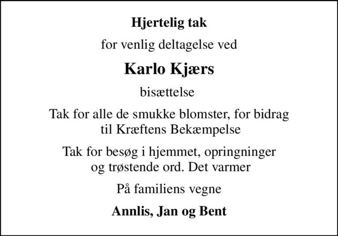 Hjertelig tak
for venlig deltagelse ved
Karlo Kjærs
bisættelse 
Tak for alle de smukke blomster, for bidrag  til Kræftens Bekæmpelse
Tak for besøg i hjemmet, opringninger  og trøstende ord. Det varmer
På familiens vegne
Annlis, Jan og Bent