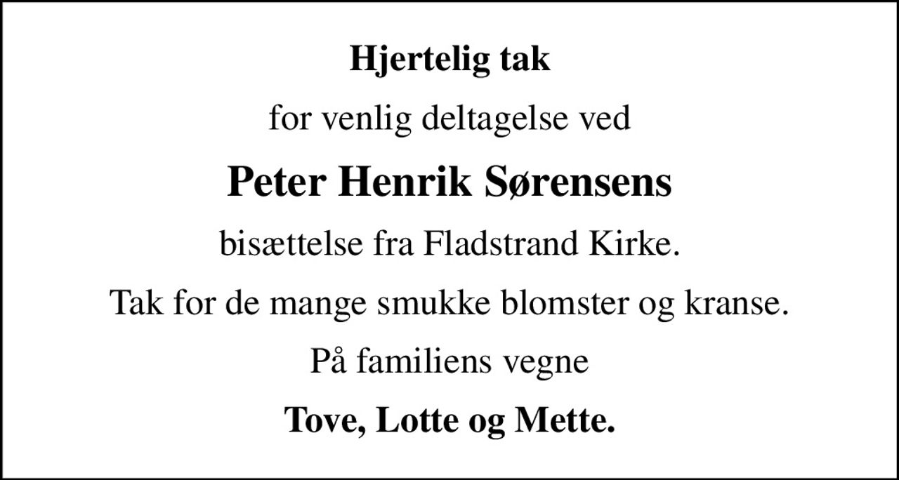 Hjertelig tak
for venlig deltagelse ved
Peter Henrik Sørensens
bisættelse fra Fladstrand Kirke.
Tak for de mange smukke blomster og kranse.
På familiens vegne
Tove, Lotte og Mette.
