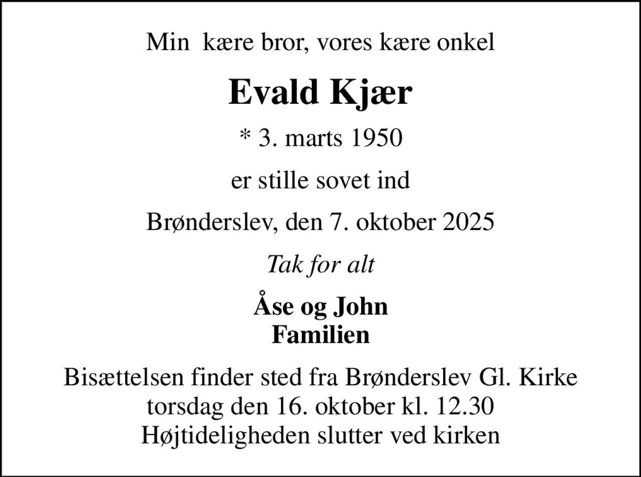 Min  kære bror, vores kære onkel
Evald Kjær
* 3. marts 1950
er stille sovet ind
Brønderslev, den 7. oktober 2025
Tak for alt
Åse og John Familien
Bisættelsen finder sted fra Brønderslev Gl. Kirke  torsdag den 16. oktober kl. 12.30  Højtideligheden slutter ved kirken
