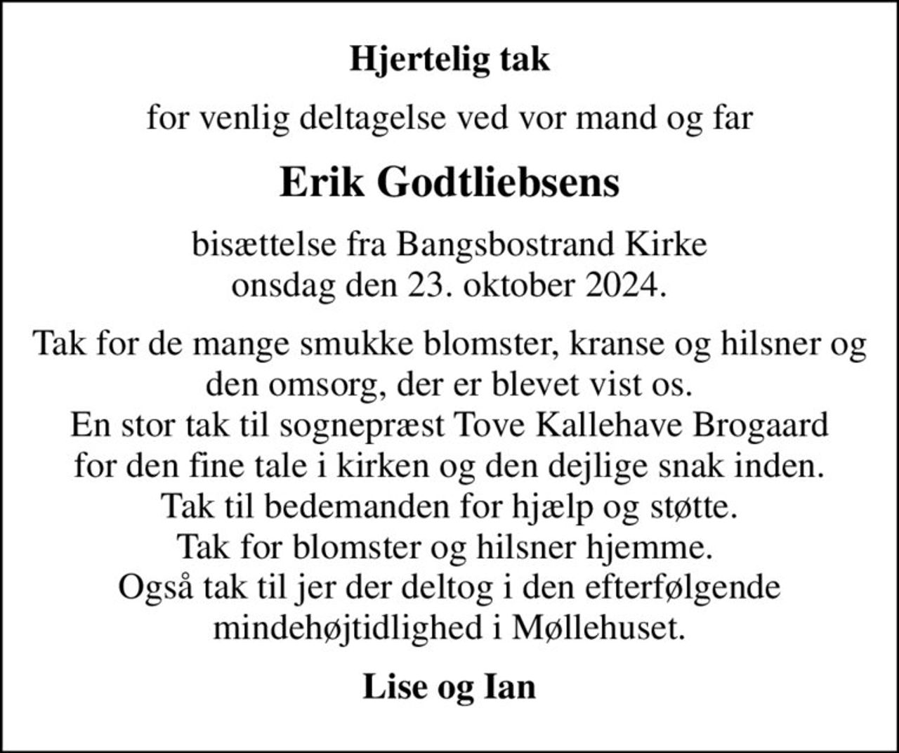 Hjertelig tak
for venlig deltagelse ved vor mand og far
Erik Godtliebsens
bisættelse fra Bangsbostrand Kirke onsdag den 23. oktober 2024.
Tak for de mange smukke blomster, kranse og hilsner og den omsorg, der er blevet vist os. En stor tak til sognepræst Tove Kallehave Brogaard for den fine tale i kirken og den dejlige snak inden. Tak til bedemanden for hjælp og støtte. Tak for blomster og hilsner hjemme.  Også tak til jer der deltog i den efterfølgende mindehøjtidlighed i Møllehuset.
Lise og Ian