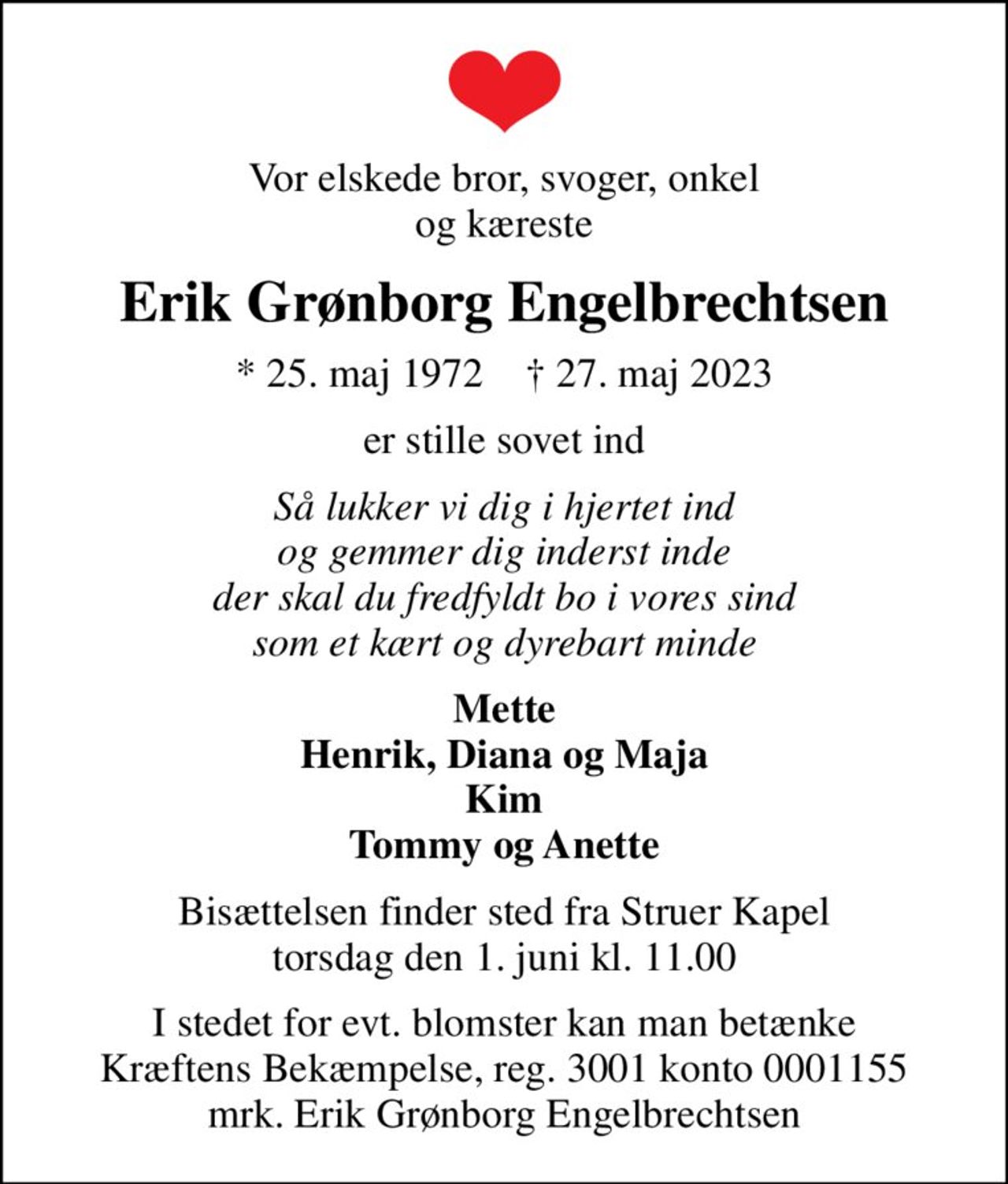 Vor elskede bror, svoger, onkel og kæreste
Erik Grønborg Engelbrechtsen
* 25. maj 1972    ✝ 27. maj 2023
er stille sovet ind
Så lukker vi dig i hjertet ind og gemmer dig inderst inde der skal du fredfyldt bo i vores sind som et kært og dyrebart minde
Mette Henrik, Diana og Maja Kim Tommy og Anette
Bisættelsen finder sted fra Struer Kapel  torsdag den 1. juni kl. 11.00 
I stedet for evt. blomster kan man betænke
					Kræftens Bekæmpelse reg.3001konto0001155mrk. Erik
					Grønborg Engelbrechtsen
