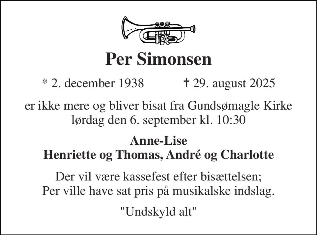 Per Simonsen 
★​ 2. december 1938​            ✝​ 29. august 2025 
er ikke mere og bliver bisat fra Gundsømagle Kirke lørdag den 6. september kl. 10:30 
Anne-Lise Henriette og Thomas, André og Charlotte 
Der vil være kassefest efter bisættelsen; Per ville have sat pris på musikalske indslag. 
"Undskyld alt"