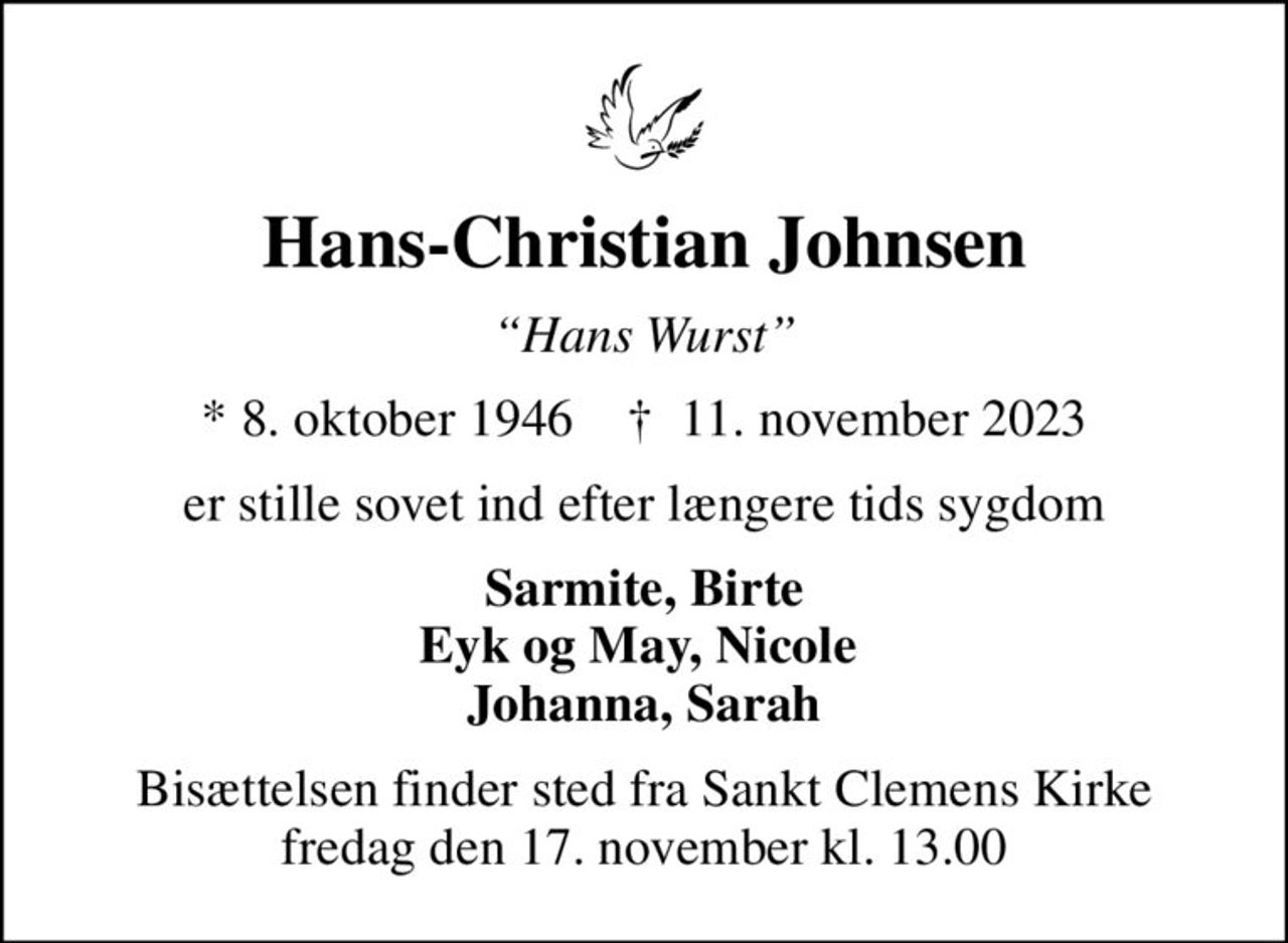 Hans-Christian Johnsen
Hans Wurst
* 8. oktober 1946    ✝ 11. november 2023
er stille sovet ind efter længere tids sygdom
Sarmite, Birte Eyk og May, Nicole  Johanna, Sarah
Bisættelsen finder sted fra Sankt Clemens Kirke  fredag den 17. november kl. 13.00